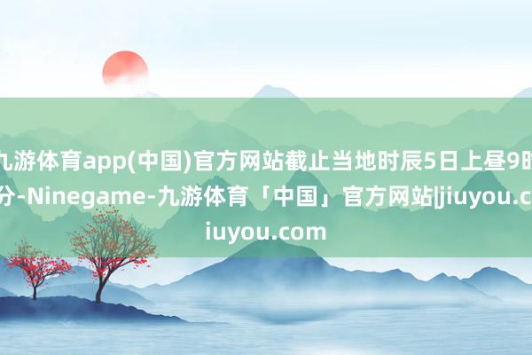 九游体育app(中国)官方网站截止当地时辰5日上昼9时30分-Ninegame-九游体育「中国」官方网站|jiuyou.com