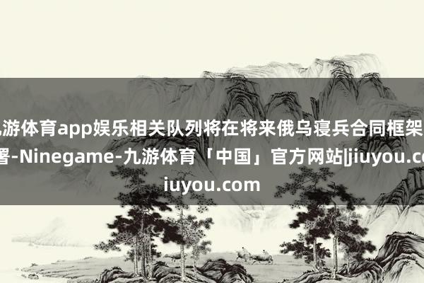 九游体育app娱乐相关队列将在将来俄乌寝兵合同框架下部署-Ninegame-九游体育「中国」官方网站|jiuyou.com