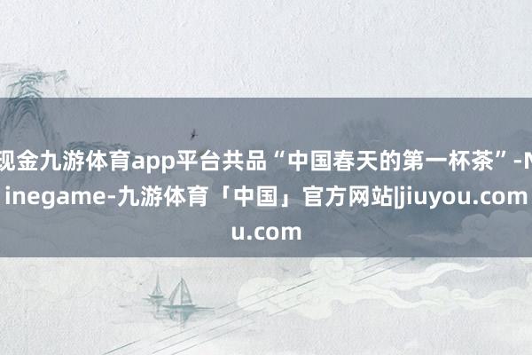 现金九游体育app平台共品“中国春天的第一杯茶”-Ninegame-九游体育「中国」官方网站|jiuyou.com
