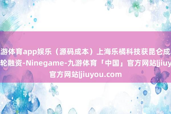 九游体育app娱乐（源码成本）上海乐橘科技获昆仑成本独家B++轮融资-Ninegame-九游体育「中国」官方网站|jiuyou.com
