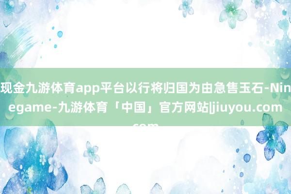 现金九游体育app平台以行将归国为由急售玉石-Ninegame-九游体育「中国」官方网站|jiuyou.com