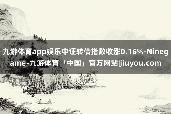 九游体育app娱乐中证转债指数收涨0.16%-Ninegame-九游体育「中国」官方网站|jiuyou.com