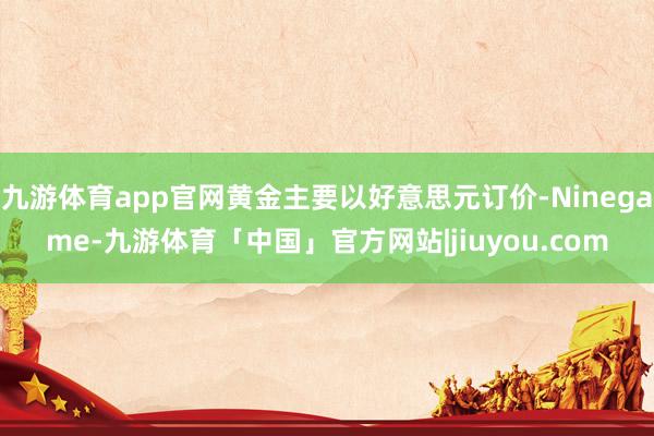 九游体育app官网黄金主要以好意思元订价-Ninegame-九游体育「中国」官方网站|jiuyou.com