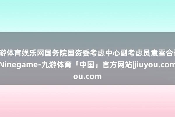 九游体育娱乐网国务院国资委考虑中心副考虑员袁雪合计-Ninegame-九游体育「中国」官方网站|jiuyou.com