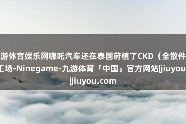 九游体育娱乐网哪吒汽车还在泰国莳植了CKD（全散件拼装）工场-Ninegame-九游体育「中国」官方网站|jiuyou.com