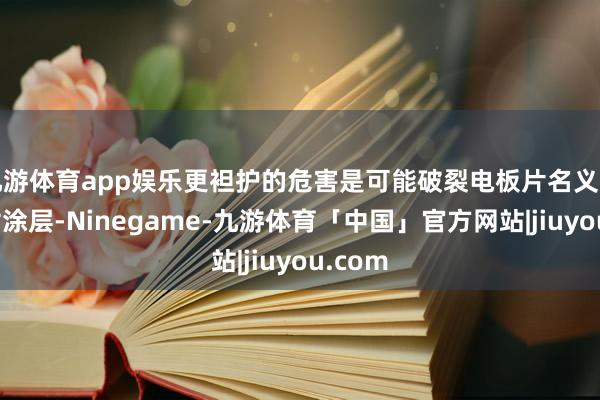 九游体育app娱乐更袒护的危害是可能破裂电板片名义的减反射涂层-Ninegame-九游体育「中国」官方网站|jiuyou.com