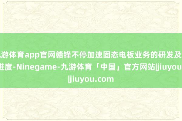 九游体育app官网赣锋不停加速固态电板业务的研发及贸易化进度-Ninegame-九游体育「中国」官方网站|jiuyou.com