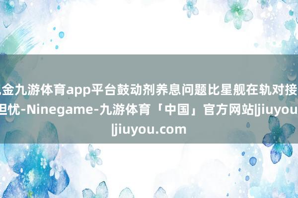 现金九游体育app平台鼓动剂养息问题比星舰在轨对接更令她担忧-Ninegame-九游体育「中国」官方网站|jiuyou.com
