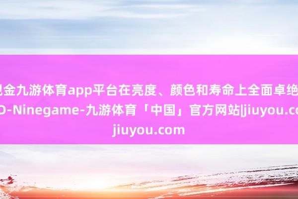 现金九游体育app平台在亮度、颜色和寿命上全面卓绝OLED-Ninegame-九游体育「中国」官方网站|jiuyou.com