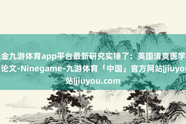 现金九游体育app平台最新研究实锤了:英国清爽医学杂志刚发论文-Ninegame-九游体育「中国」官方网站|jiuyou.com