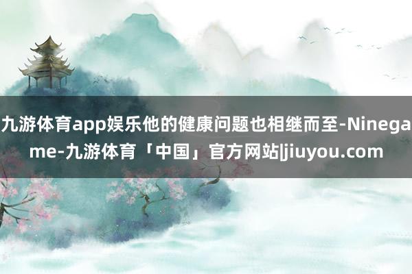 九游体育app娱乐他的健康问题也相继而至-Ninegame-九游体育「中国」官方网站|jiuyou.com